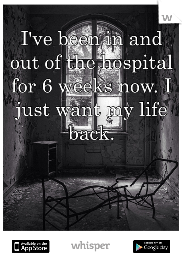 I've been in and out of the hospital for 6 weeks now. I just want my life back.