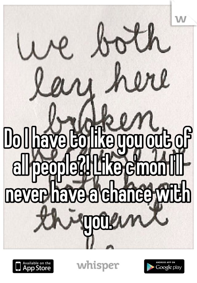 Do I have to like you out of all people?! Like c'mon I'll never have a chance with you. 