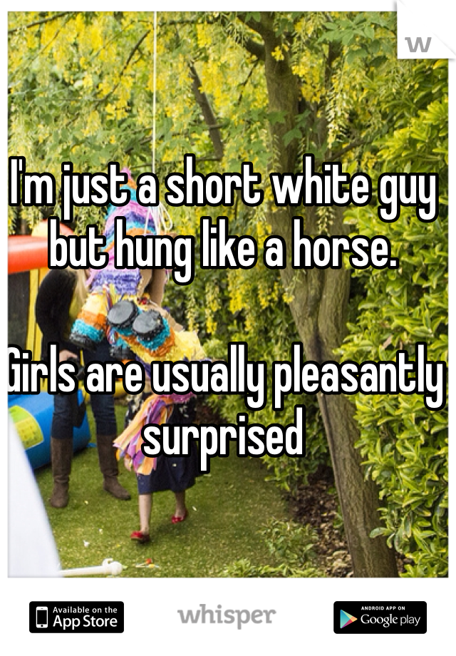 I'm just a short white guy but hung like a horse. 

Girls are usually pleasantly surprised 