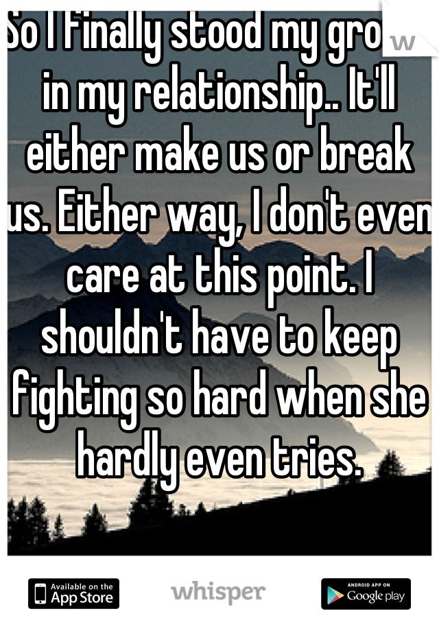 So I finally stood my ground in my relationship.. It'll either make us or break us. Either way, I don't even care at this point. I shouldn't have to keep fighting so hard when she hardly even tries.