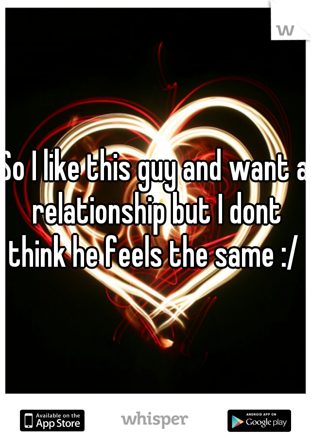 So I like this guy and want a relationship but I dont think he feels the same :/ 