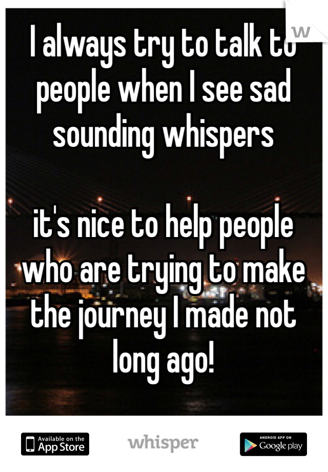 I always try to talk to people when I see sad sounding whispers

it's nice to help people who are trying to make the journey I made not long ago!