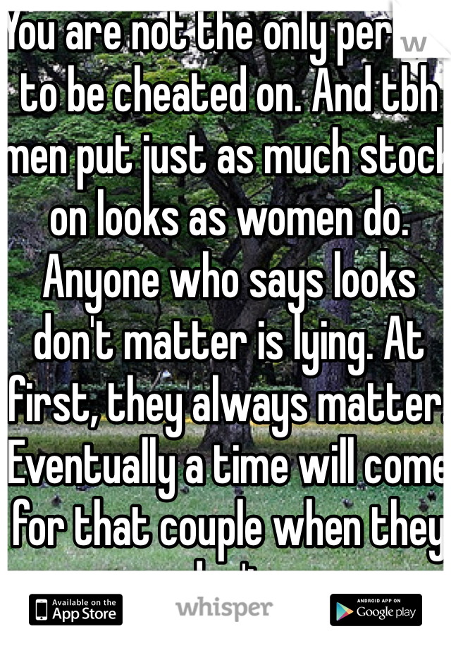 You are not the only person to be cheated on. And tbh men put just as much stock on looks as women do. Anyone who says looks don't matter is lying. At first, they always matter. Eventually a time will come for that couple when they don't. 