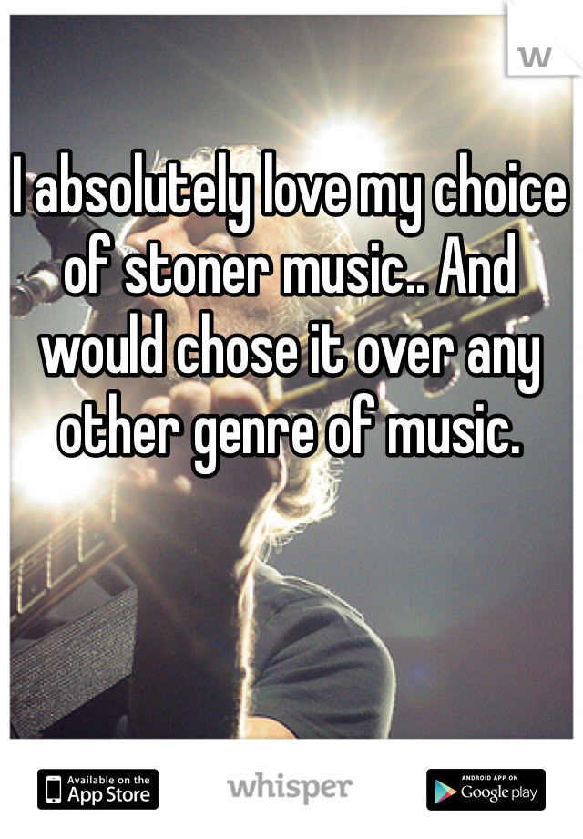 I absolutely love my choice of stoner music.. And would chose it over any other genre of music.