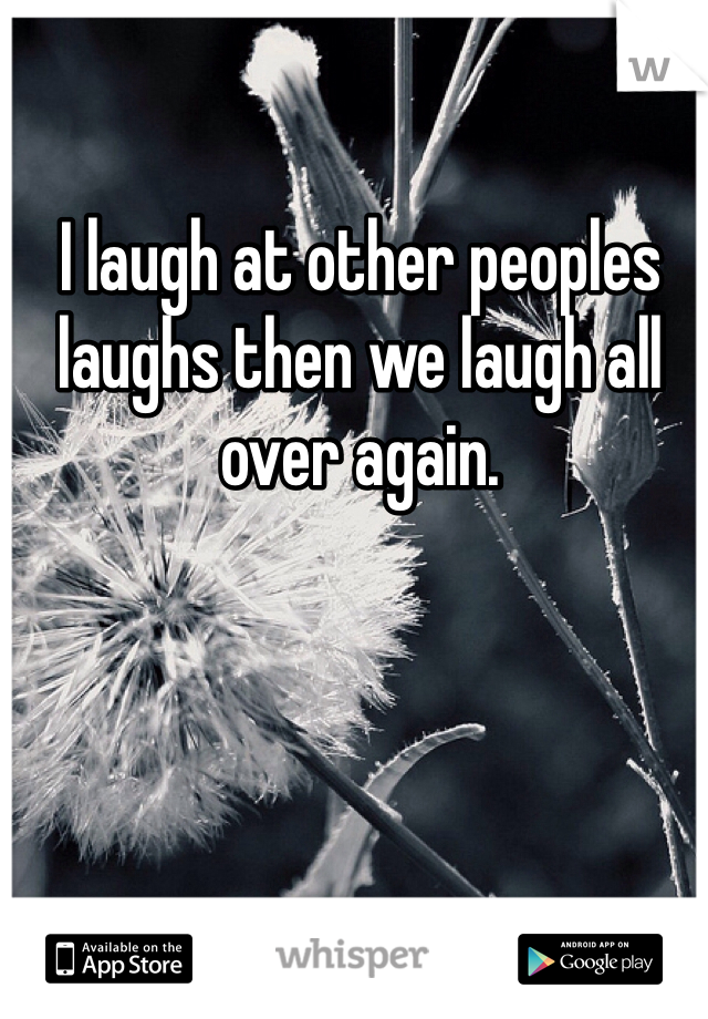 I laugh at other peoples laughs then we laugh all over again.