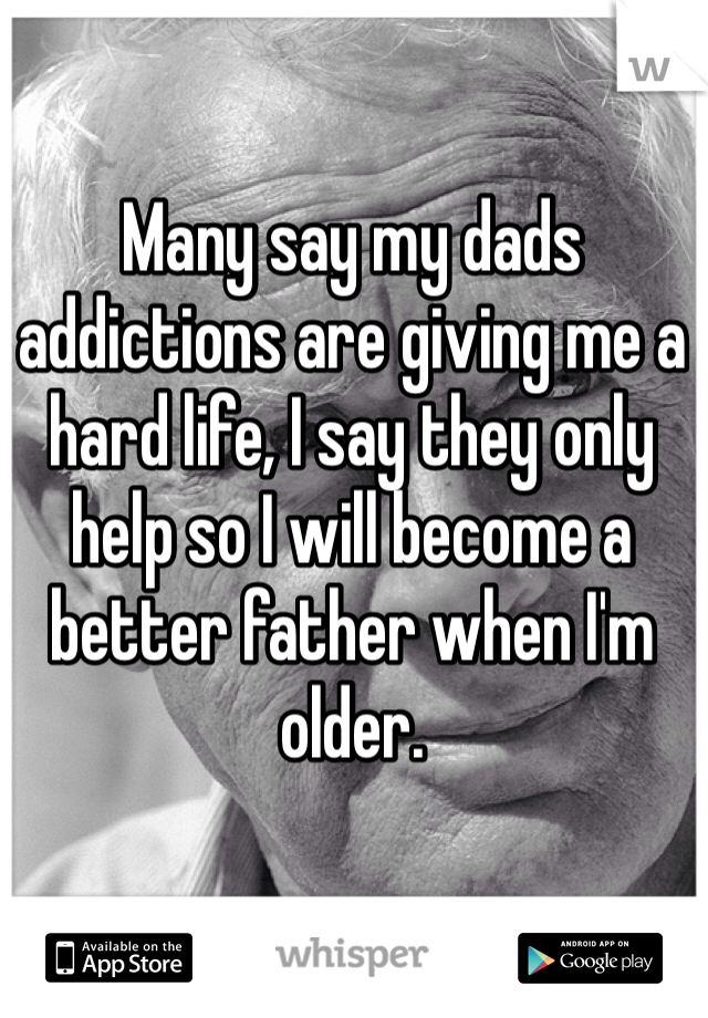 Many say my dads addictions are giving me a hard life, I say they only help so I will become a better father when I'm older.