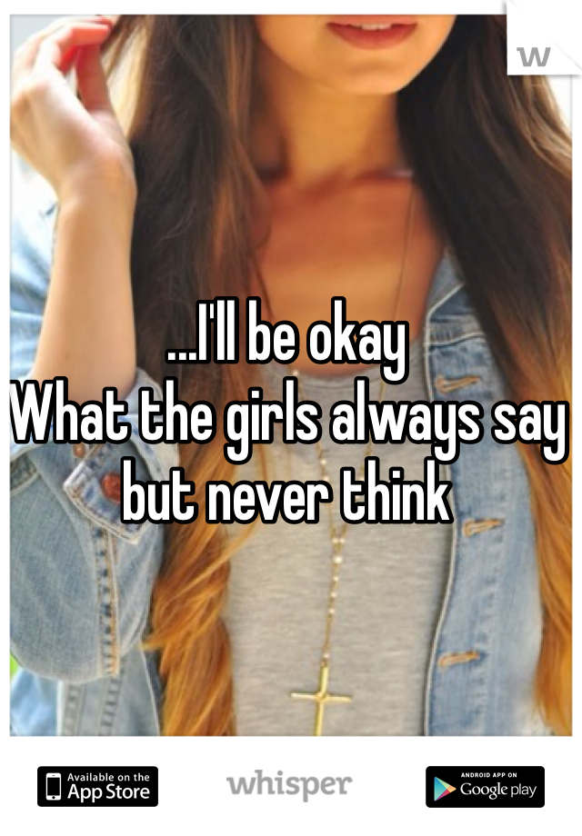 ...I'll be okay
What the girls always say but never think
