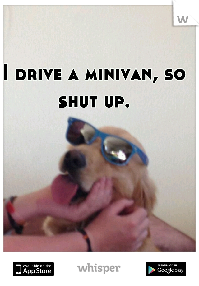  I drive a minivan, so shut up.