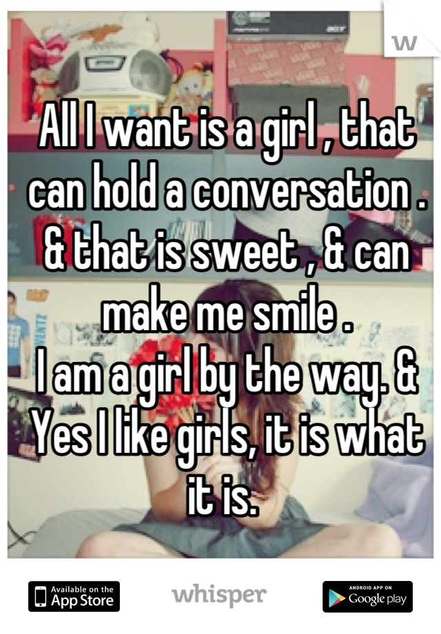 All I want is a girl , that can hold a conversation . & that is sweet , & can make me smile .
I am a girl by the way. & Yes I like girls, it is what it is. 