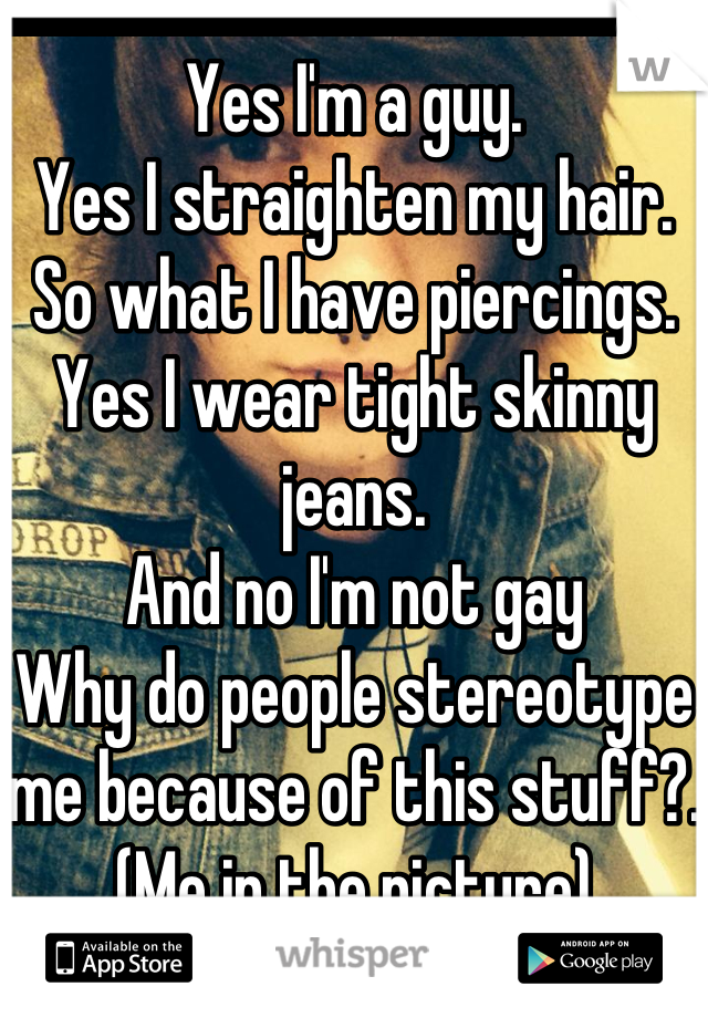 Yes I'm a guy. 
Yes I straighten my hair.
So what I have piercings.
Yes I wear tight skinny jeans.
And no I'm not gay
Why do people stereotype me because of this stuff?. (Me in the picture)