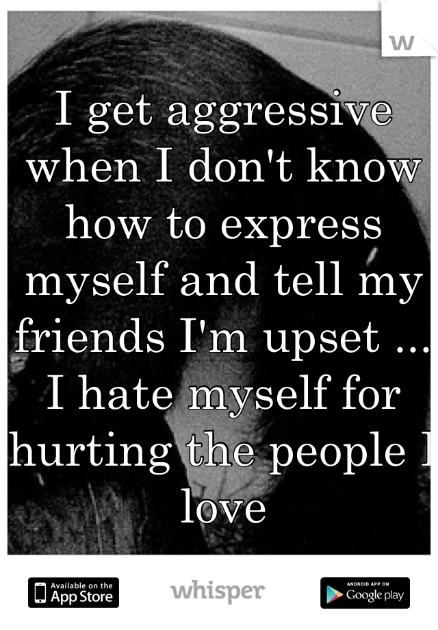 I get aggressive when I don't know how to express myself and tell my friends I'm upset ... I hate myself for hurting the people I love 