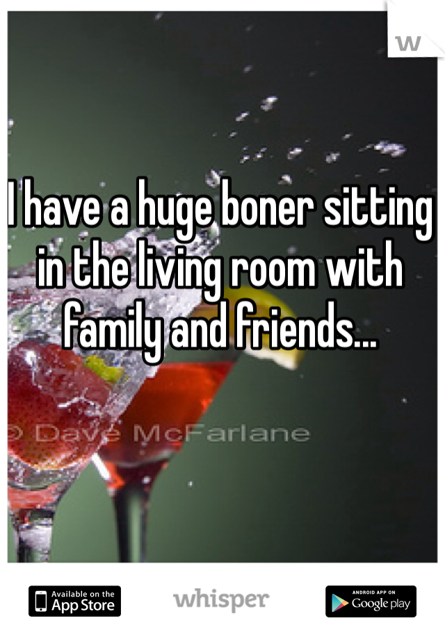 I have a huge boner sitting in the living room with family and friends... 