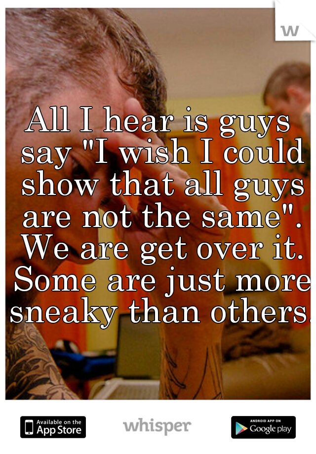 All I hear is guys say "I wish I could show that all guys are not the same". We are get over it. Some are just more sneaky than others. 