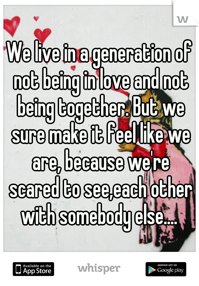 We live in a generation of not being in love and not being together. But we sure make it feel like we are, because we're scared to see,each other with somebody else.... 