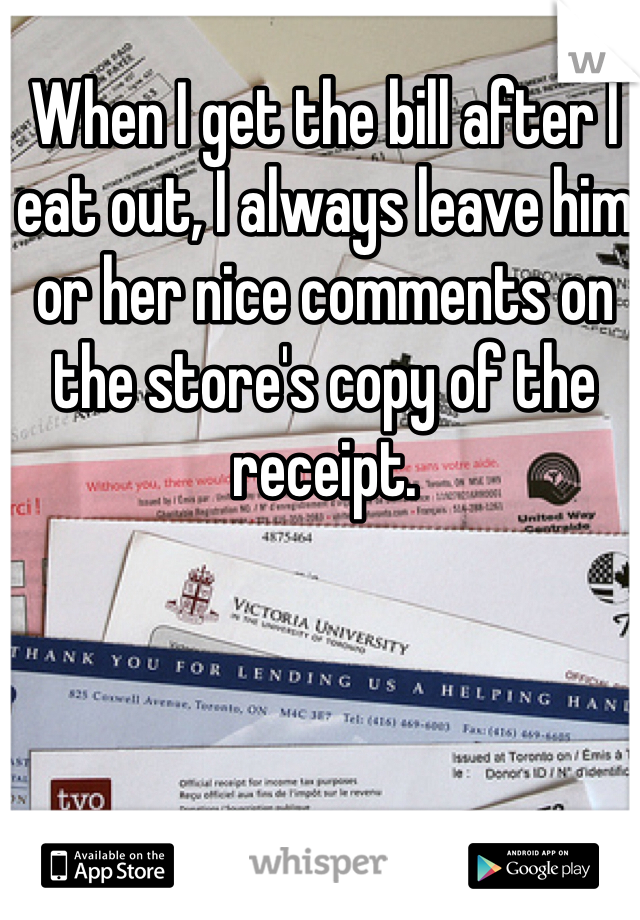 When I get the bill after I eat out, I always leave him or her nice comments on the store's copy of the receipt. 