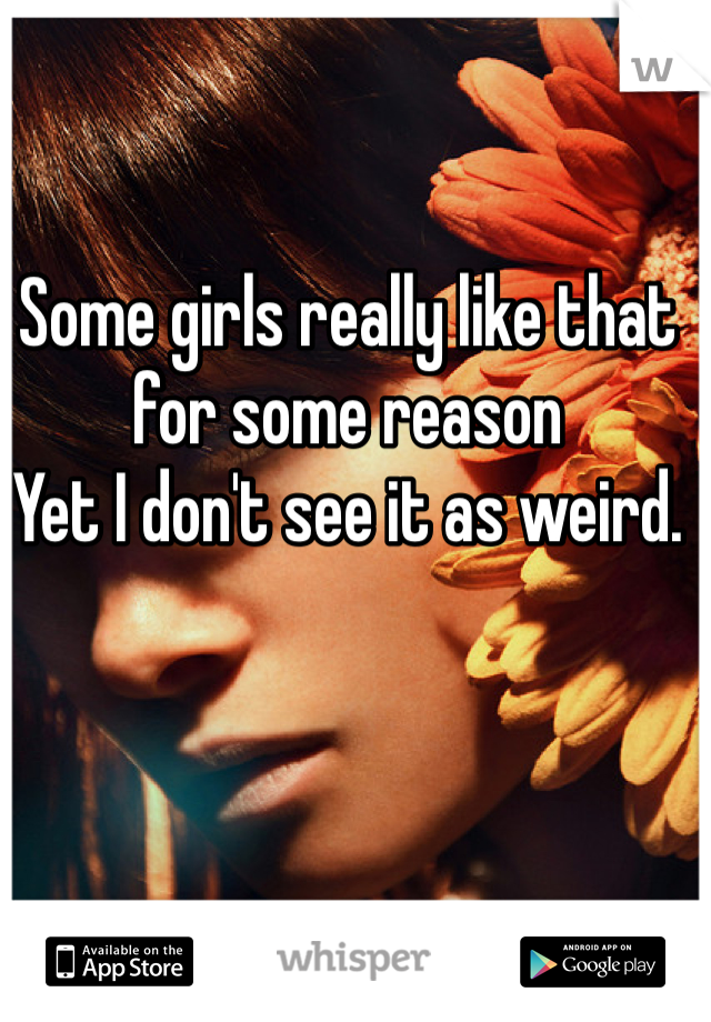 Some girls really like that for some reason
Yet I don't see it as weird.