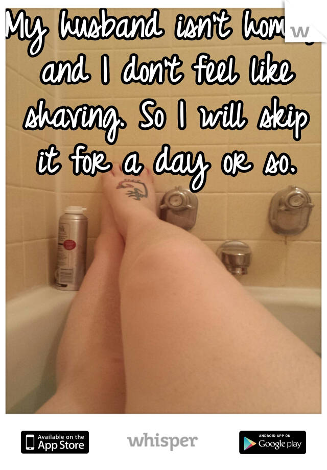 My husband isn't homr, and I don't feel like shaving. So I will skip it for a day or so.