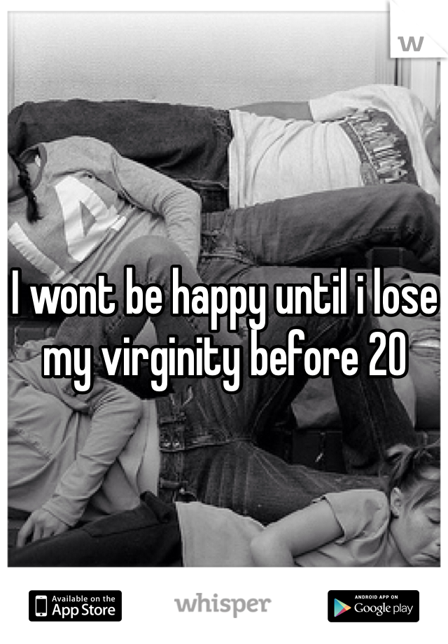 I wont be happy until i lose my virginity before 20