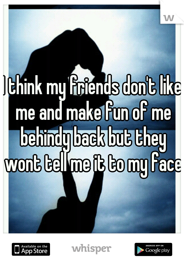 I think my friends don't like me and make fun of me behindy back but they wont tell me it to my face