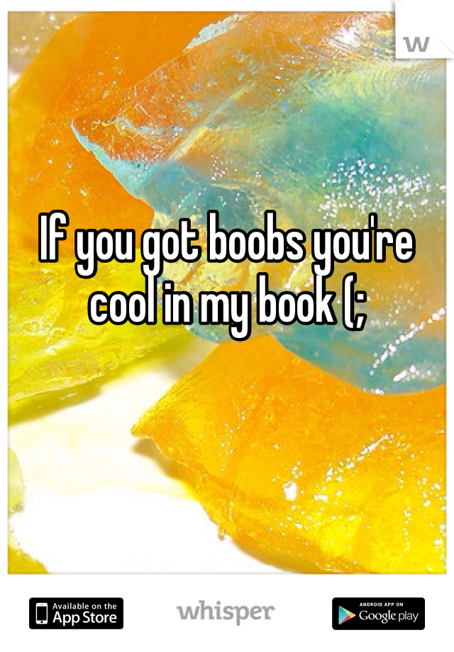 If you got boobs you're cool in my book (;