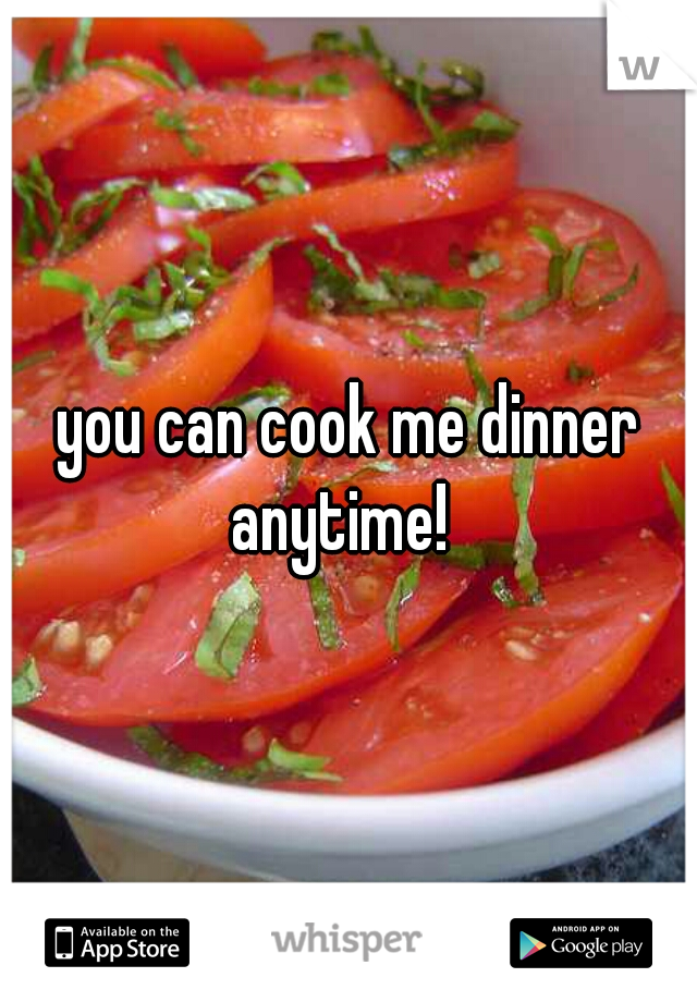 you can cook me dinner anytime!  
