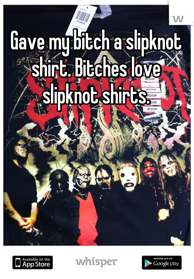 Gave my bitch a slipknot shirt. Bitches love slipknot shirts.