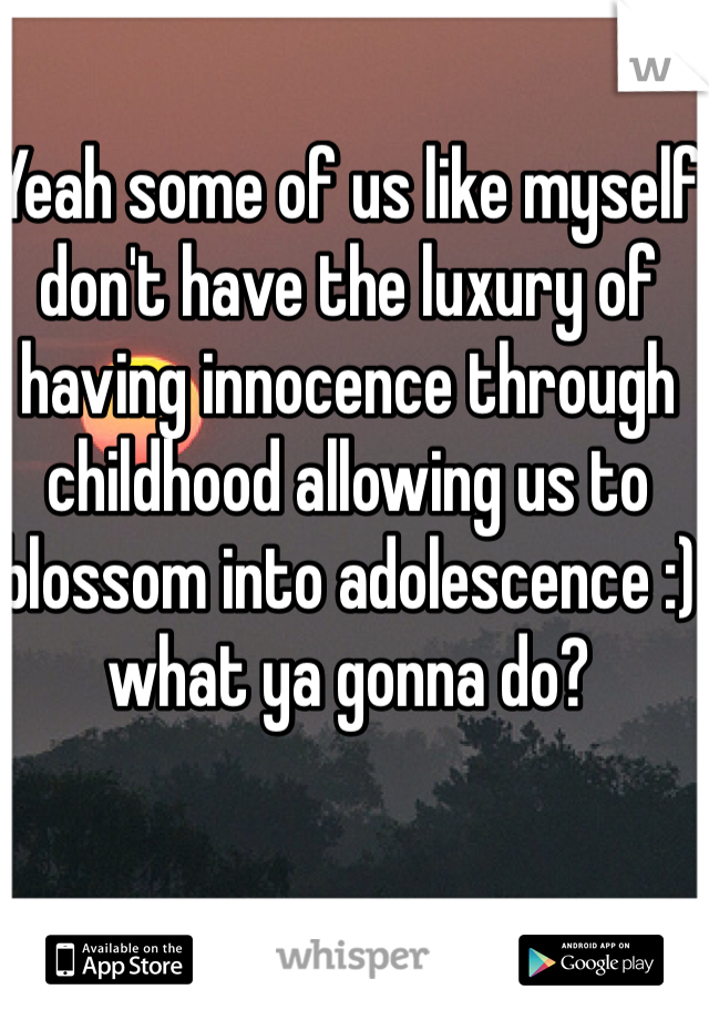 Yeah some of us like myself don't have the luxury of having innocence through childhood allowing us to blossom into adolescence :) what ya gonna do?