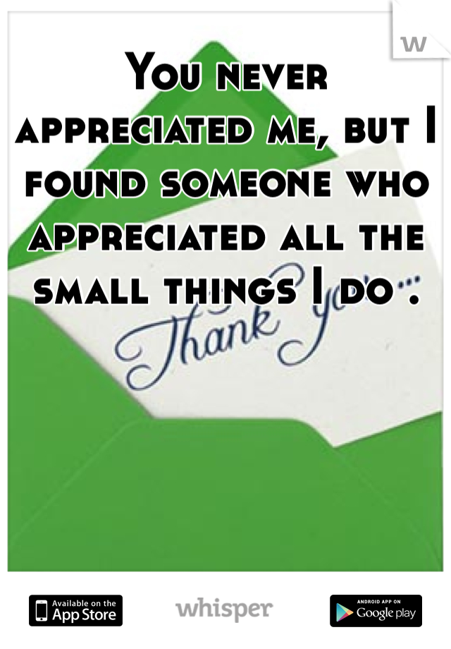You never appreciated me, but I found someone who appreciated all the small things I do . 