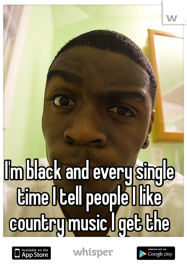 I'm black and every single time I tell people I like country music I get the weirdest look..