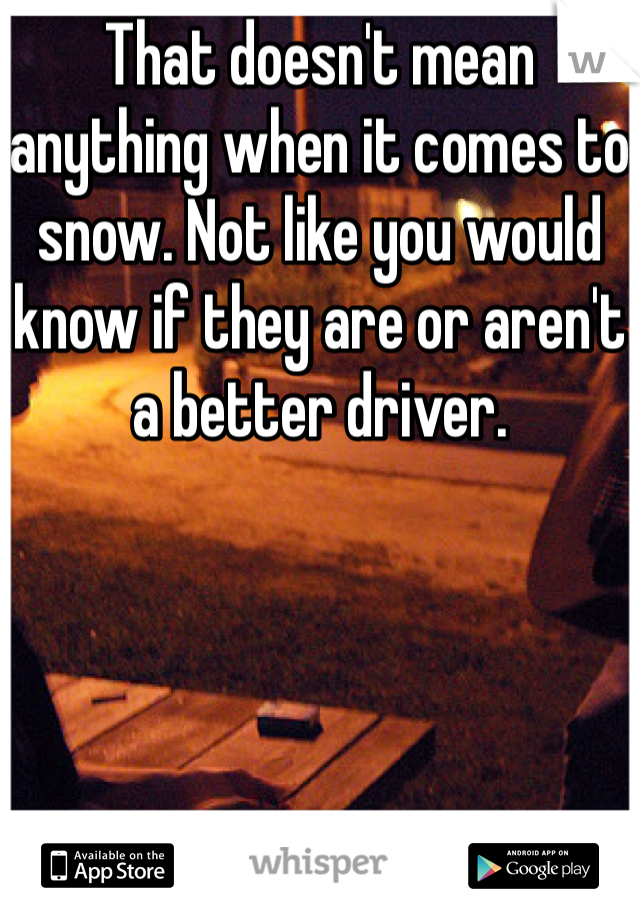 That doesn't mean anything when it comes to snow. Not like you would know if they are or aren't a better driver. 