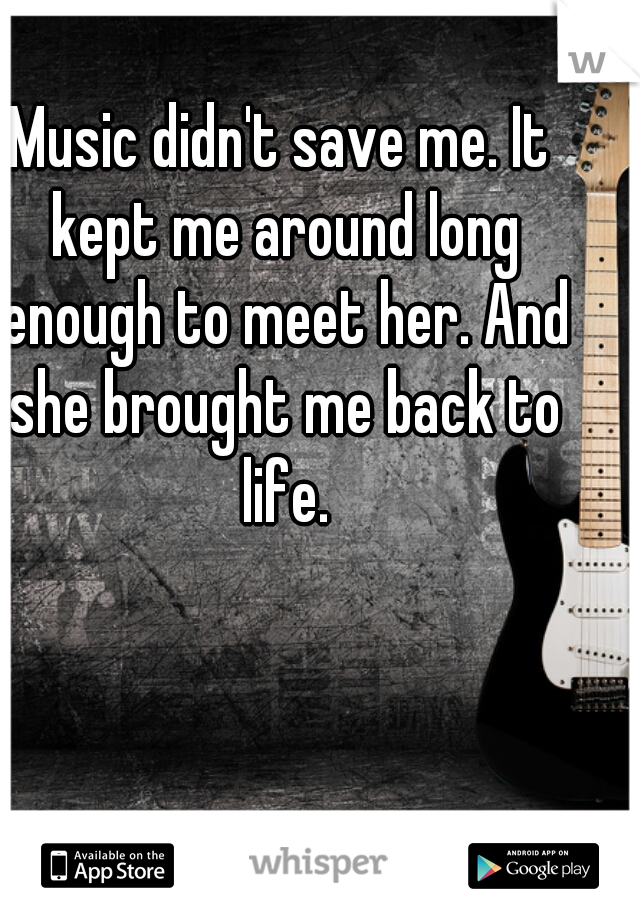 Music didn't save me. It kept me around long enough to meet her. And she brought me back to life.