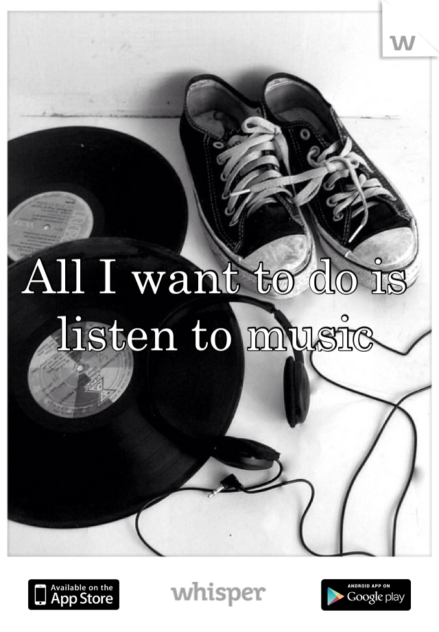 All I want to do is listen to music