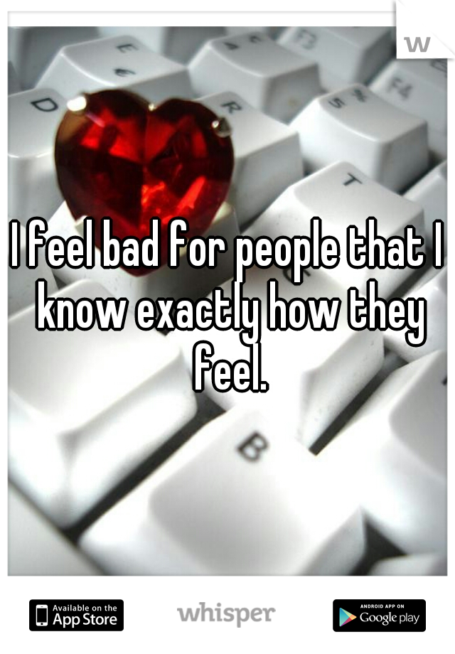 I feel bad for people that I know exactly how they feel.