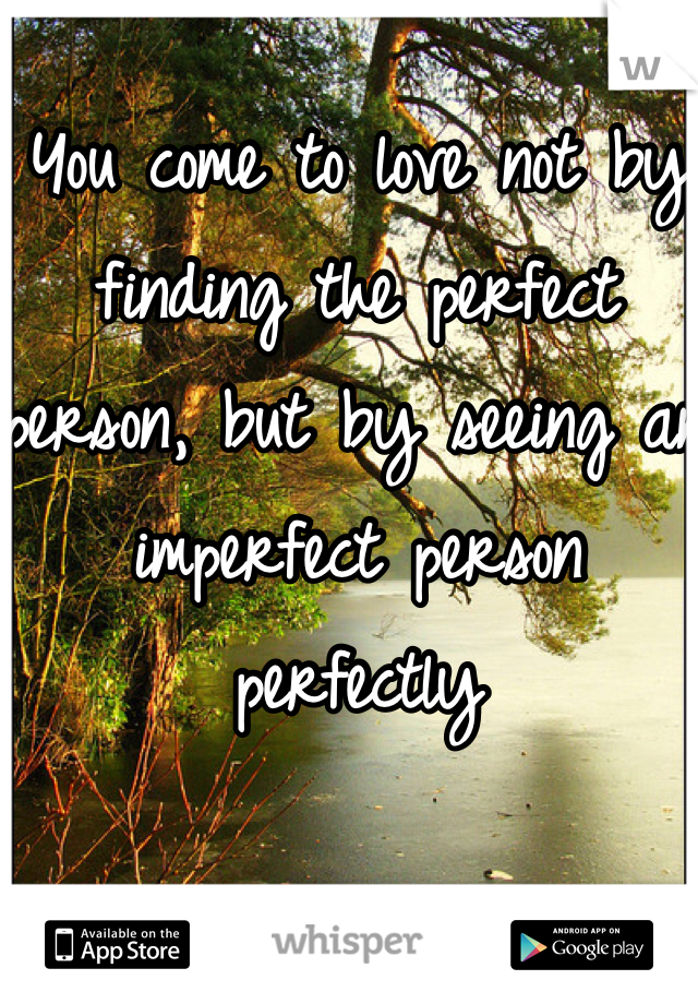 You come to love not by finding the perfect person, but by seeing an imperfect person perfectly