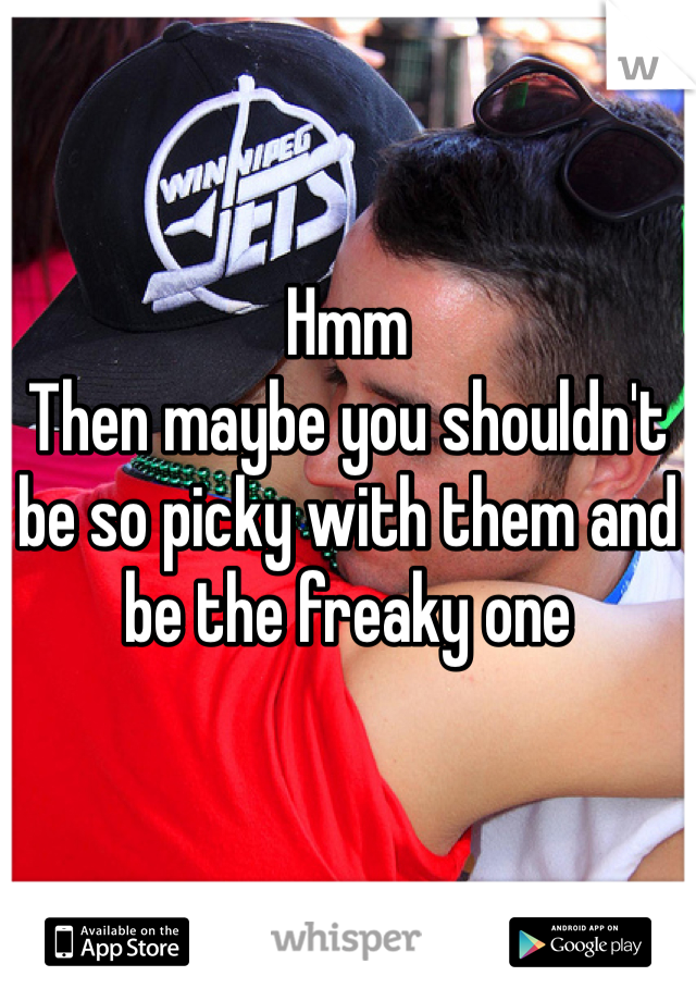 Hmm
Then maybe you shouldn't be so picky with them and be the freaky one