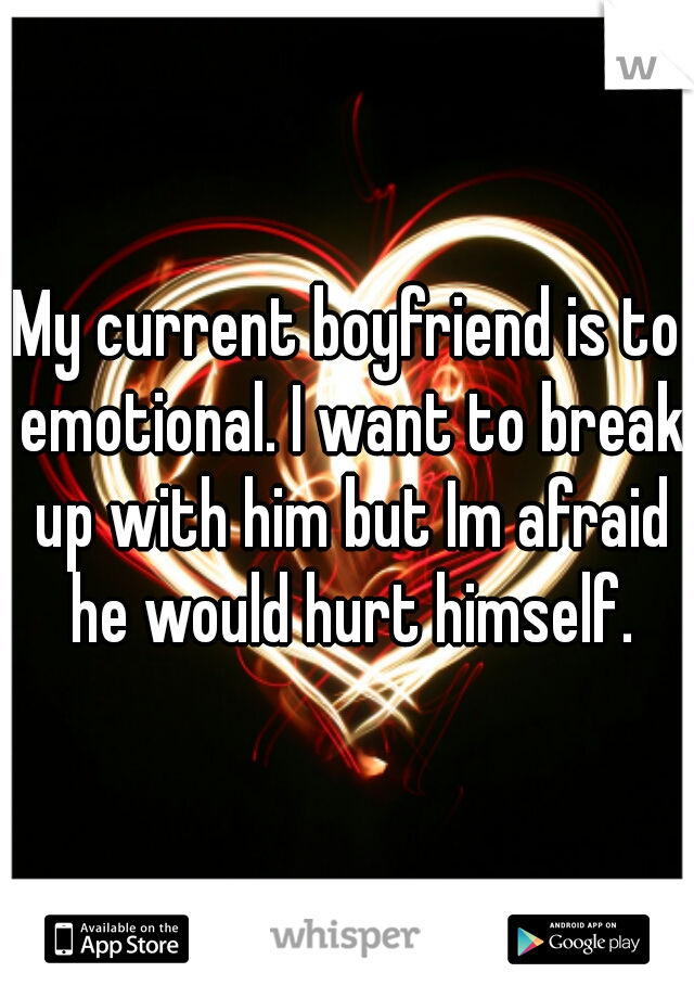 My current boyfriend is to emotional. I want to break up with him but Im afraid he would hurt himself.