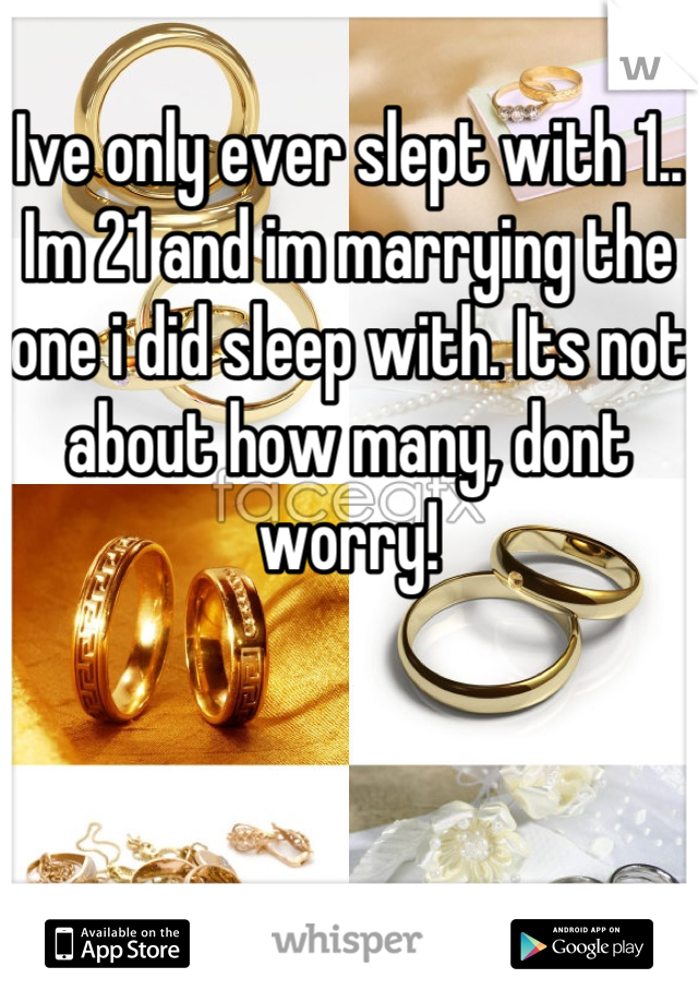 Ive only ever slept with 1.. Im 21 and im marrying the one i did sleep with. Its not about how many, dont worry!