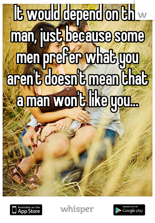 It would depend on the man, just because some men prefer what you aren't doesn't mean that a man won't like you...