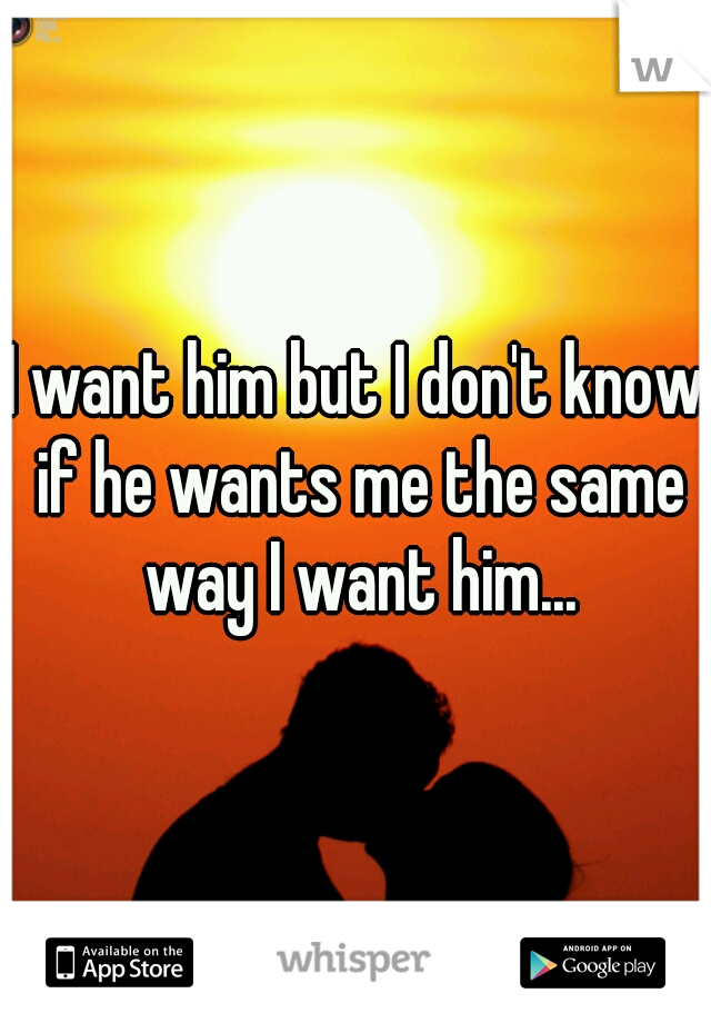 I want him but I don't know if he wants me the same way I want him...