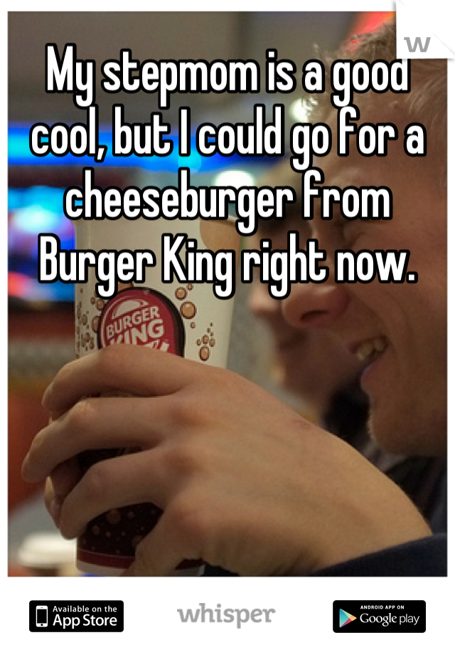 My stepmom is a good cool, but I could go for a cheeseburger from Burger King right now.