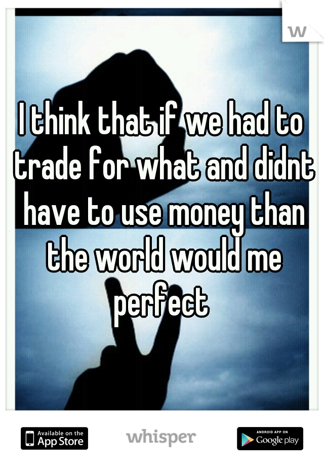 I think that if we had to trade for what and didnt have to use money than the world would me perfect 