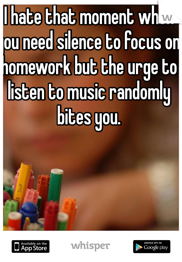 I hate that moment when you need silence to focus on homework but the urge to listen to music randomly bites you.