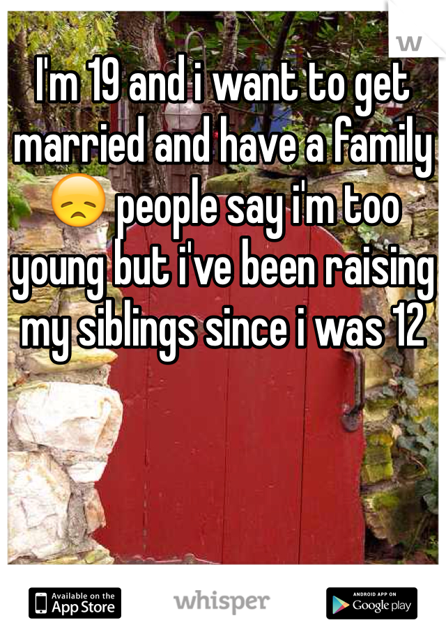 I'm 19 and i want to get married and have a family ðŸ˜ž people say i'm too young but i've been raising my siblings since i was 12