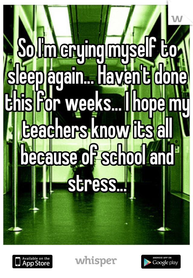 So I'm crying myself to sleep again... Haven't done this for weeks... I hope my teachers know its all because of school and stress...