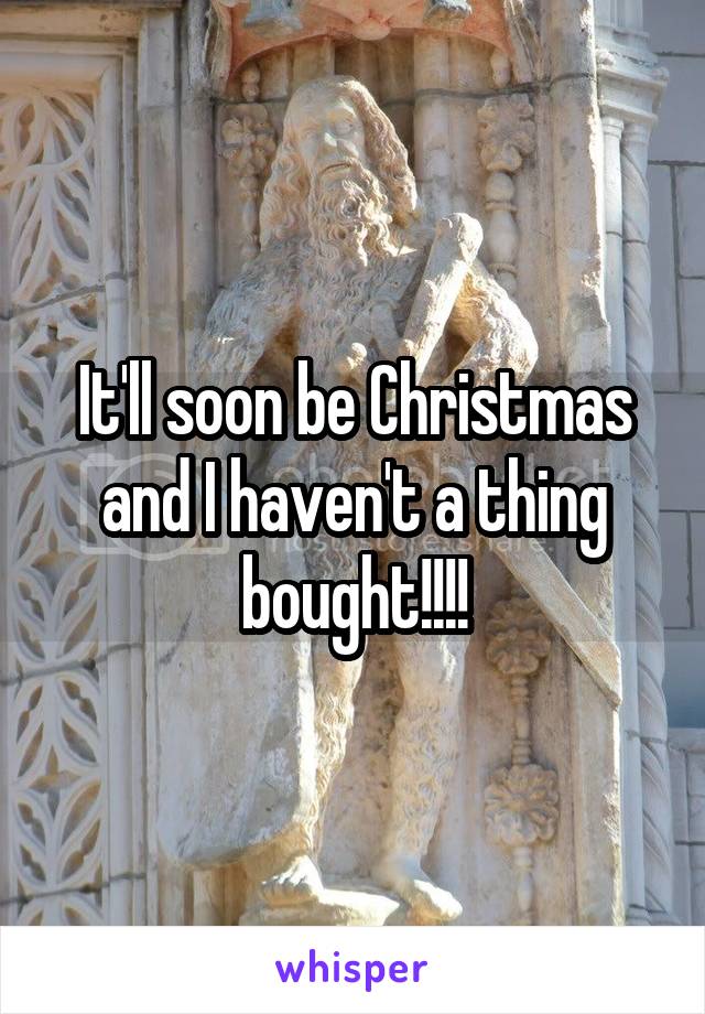 It'll soon be Christmas and I haven't a thing bought!!!!