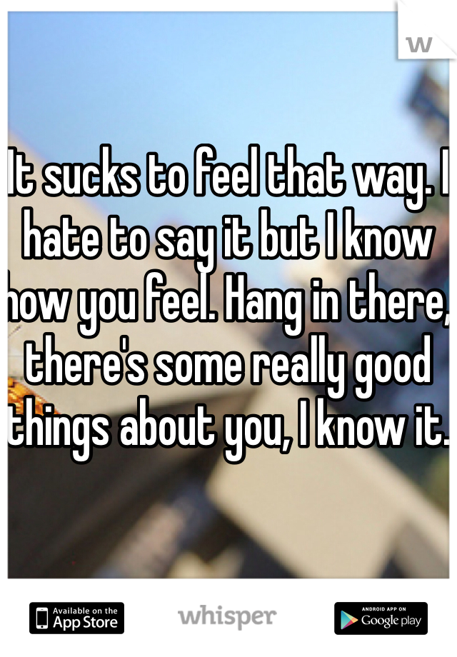 It sucks to feel that way. I hate to say it but I know how you feel. Hang in there, there's some really good things about you, I know it.