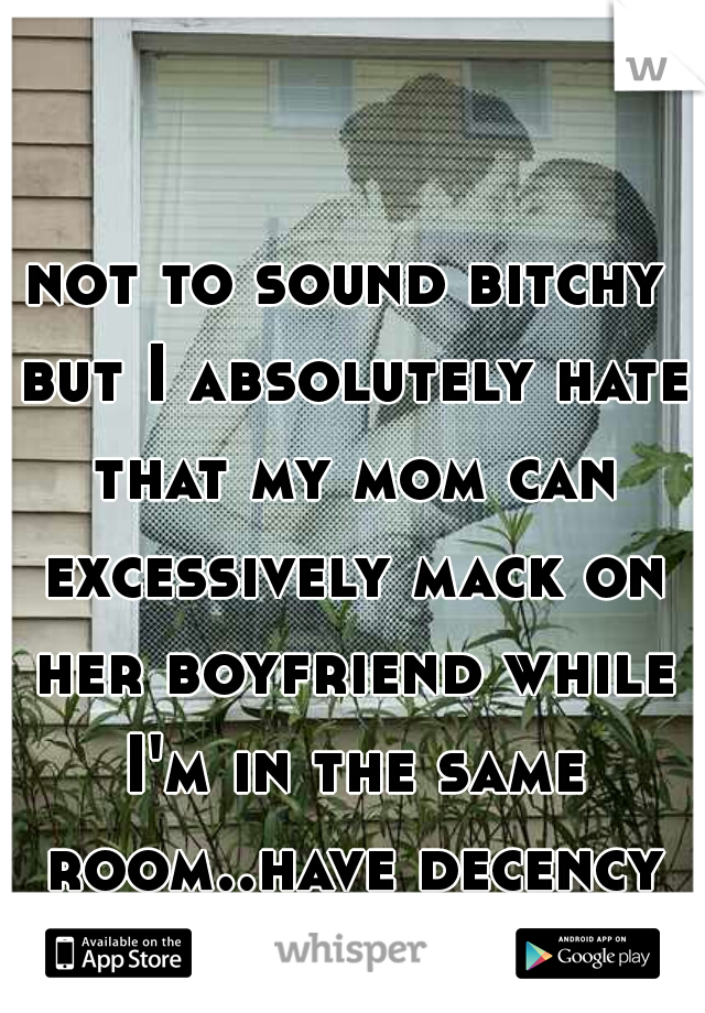 not to sound bitchy but I absolutely hate that my mom can excessively mack on her boyfriend while I'm in the same room..have decency please!