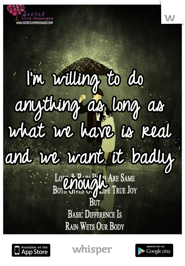 I'm willing to do anything as long as what we have is real and we want it badly enough 