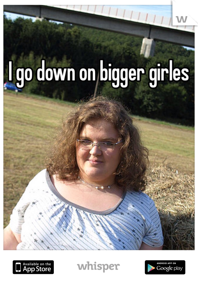 I go down on bigger girles