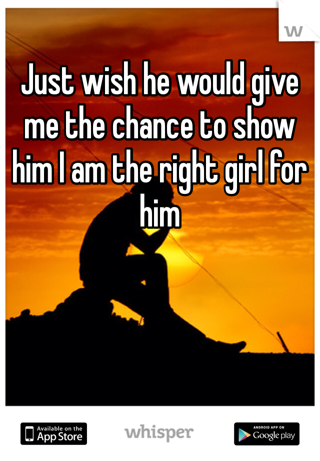 Just wish he would give me the chance to show him I am the right girl for him 